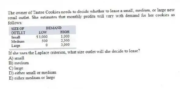 The owner of Tastee Cookies needs to decide whether to lease a small, medium, or large new retail outlet. She estimates that monthly profits will vary with demand for her cookies as follows:  If she uses the Laplace criterion, what size outlet will she decide to lease?
A) small 
B) medium 
C) large 
D) either small or medium 
E) either medium or large
