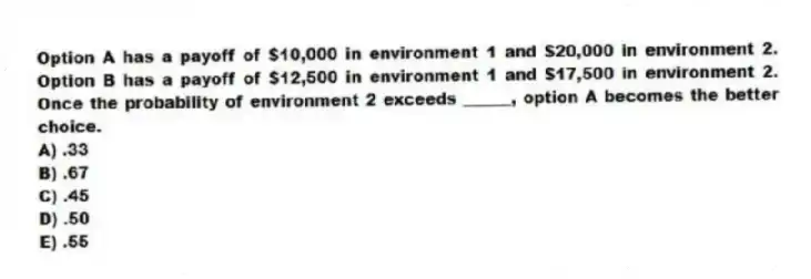 Option A has a payoff of $10,000 in environment 1 and $20,000 in environment 2. Option B has a payoff of $12,500 in environment 1 and $17,500 in environment 2. Once the probability of environment 2 exceeds ______, option A becomes the better choice.
A) .33
B) .67
C) .45
D) .50
E) .55