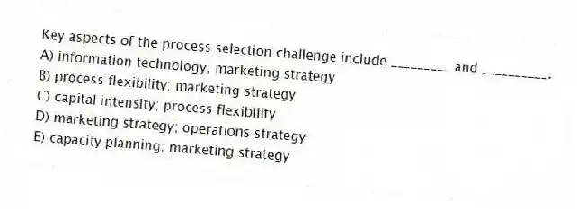 Key aspects of the process selection challenge include _________ and __________.
A) information technology; marketing strategy
B) process flexibility; marketing strategy
C) capital intensity; process flexibility
D) marketing strategy; operations strategy
E) capacity planning; marketing strategy