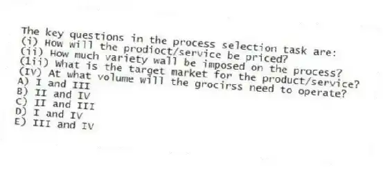 The key questions in the process selection task are:
(i) How will the prodioct/service be priced?
(ii) How much variety wall be imposed on the process?
(1ii) What is the target market for the product/service?
(IV) At what volume will the grocirss need to operate?
A) I and III
B) II and IV
C) II and III
D) I and IV
E) III and IV