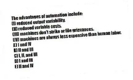 The advantages of automation include:
(I) reduced output variability.
(II) reduced variable costs.
(III) machines don't strike or file grievances.
(IV) machines are always less expensive than human labor.
A) I and IV
B) II and III
C) I, II, and III
D) I and III
E) II and IV