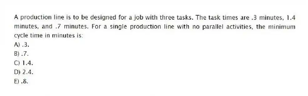 A production line is to be designed for a job with three tasks. The task times are .3 minutes, 1.4 minutes, and .7 minutes. For a single production line with no parallel activities, the minimum cycle time in minutes is:
A) .3.
B) .7.
C) 1.4.
D) 2.4.
E) .8.