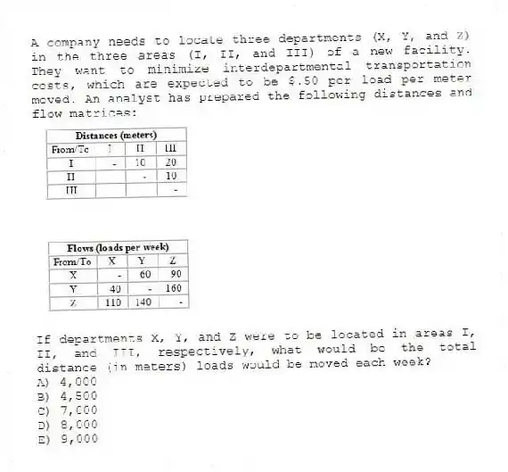 A company needs to locate three departments (X, Y, and Z) in the three areas (I, II, and III) of a new facility. They want to minimize interdepartmental transportation costs, which are expected to be $.50 per load per meter moved. An analyst has prepared the following distances and flow matrices: 
If departments X, Y, and Z were to be located in areas I, II, and III, respectively, what would be the total distance (in meters) loads would be moved each week?
A) 4,000 
B) 4,500 
C) 7,000 
D) 8,000 
E) 9,000
