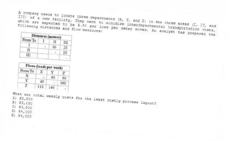 A company needs to locate three departments (X, Y, and Z) in the three areas (I, II, and III) of a new facility. They want to minimize interdepartmental transportation costs, which are expected to be $.50 per load per meter moved. An analyst has prepared the following distances and flow matrices: 
What are total weekly costs for the least costly process layout?
A) $2,800 
B) $3,150 
C) $3,500 
D) $4,000 
E) $4,500

