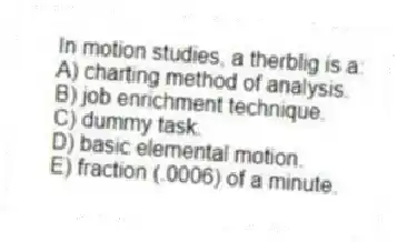 In motion studies, a therblig is a:
A) charting method of analysis.
B) job enrichment technique.
C) dummy task.
D) basic elemental motion.
E) fraction (.0006) of a minute.