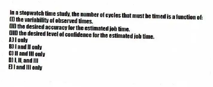 In a stopwatch time study, the number of cycles that must be timed is a function of:
(I) the variability of observed times.
(II) the desired accuracy for the estimated job time.
(III) the desired level of confidence for the estimated job time.
A) I only
B) I and II only
C) II and III only
D) I, II, and III
E) I and III only