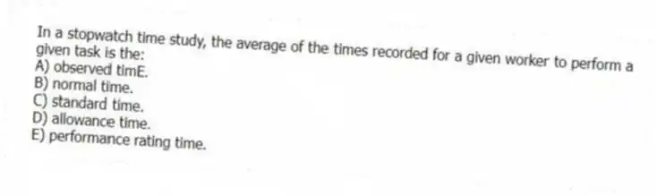 In a stopwatch time study, the average of the times recorded for a given worker to perform a given task is the:
A) observed timE.
B) normal time.
C) standard time.
D) allowance time.
E) performance rating time.