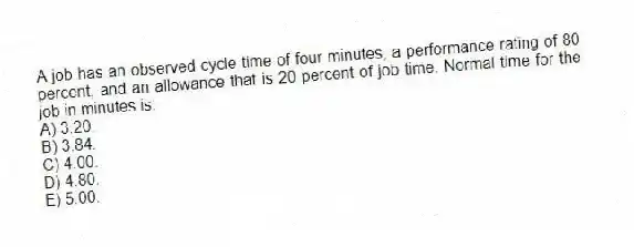 A job has an observed cycle time of four minutes, a performance rating of 80 percent, and an allowance that is 20 percent of job time. Normal time for the job in minutes is:
A) 3.20.
B) 3.84.
C) 4.00.
D) 4.80.
E) 5.00.
