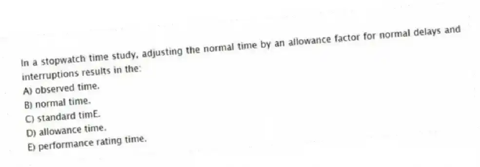 In a stopwatch time study, adjusting the normal time by an allowance factor for normal delays and interruptions results in the:
A) observed time.
B) normal time.
C) standard timE.
D) allowance time.
E) performance rating time.