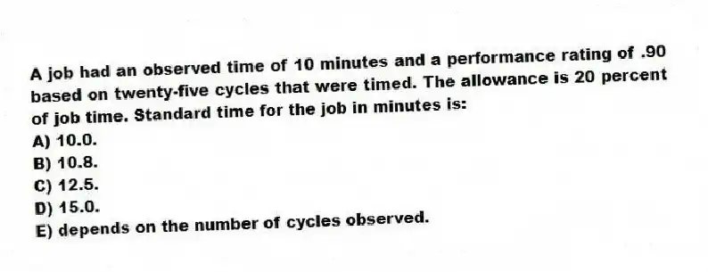 A job had an observed time of 10 minutes and a performance rating of .90 based on twenty-five cycles that were timed. The allowance is 20 percent of job time. Standard time for the job in minutes is:
A) 10.0.
B) 10.8.
C) 12.5.
D) 15.0.
E) depends on the number of cycles observed.