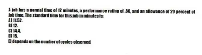 A job has a normal time of 12 minutes, a performance rating of .80, and an allowance of 20 percent of job time. The standard time for this job in minutes is:
A) 11.52.
B) 12.
C) 14.4.
D) 15.
E) depends on the number of cycles observed.