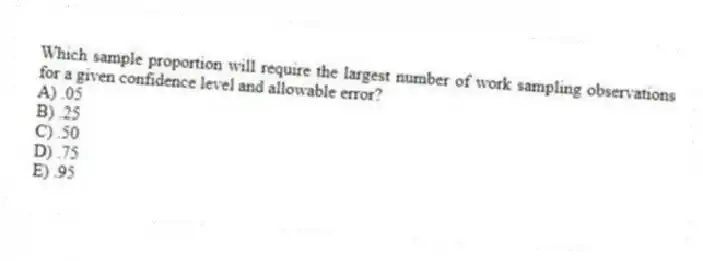 Which sample proportion will require the largest number of work sampling observations for a given confidence level and allowable error?
A) .05
B) .25
C) .50
D) .75
E) .95