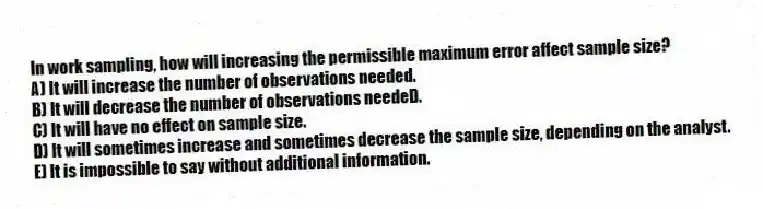 In work sampling, how will increasing the permissible maximum error affect sample size?
A) It will increase the number of observations needed.
B) It will decrease the number of observations needeD.
C) It will have no effect on sample size.
D) It will sometimes increase and sometimes decrease the sample size, depending on the analyst.
E) It is impossible to say without additional information.
