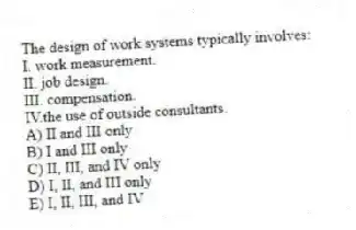 The design of work systems typically involves:
I. work measurement.
II. job design.
III. compensation.
IV.the use of outside consultants.
A) II and III only
B) I and III only
C) II, III, and IV only
D) I, II, and III only
E) I, II, III, and IV