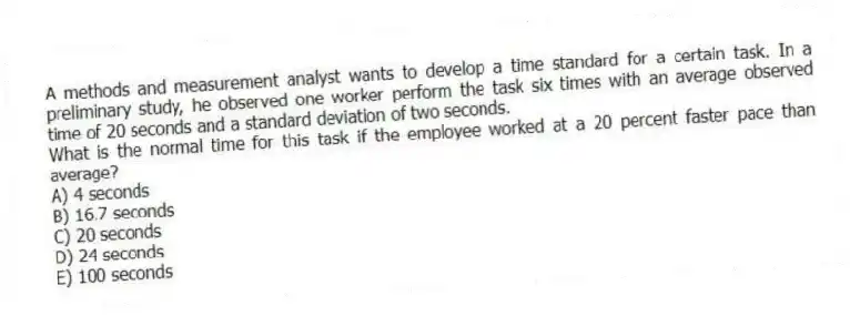 A methods and measurement analyst wants to develop a time standard for a certain task. In a preliminary study, he observed one worker perform the task six times with an average observed time of 20 seconds and a standard deviation of two seconds.
What is the normal time for this task if the employee worked at a 20 percent faster pace than average?
A) 4 seconds
B) 16.7 seconds
C) 20 seconds
D) 24 seconds
E) 100 seconds