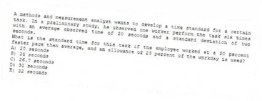A methods and measurement analyst wants to develop a time standard for a certain task. In a preliminary study, he observed one worker perform the task six times with an average observed time of 20 seconds and a standard deviation of two seconds.
What is the standard time for this task if the employee worked at a 20 percent faster pace than average, and an allowance of 25 percent of the workday is used?
A) 20 seconds
B) 25 seconds
C) 26.7 seconds
D) 30 seconds
E) 32 seconds