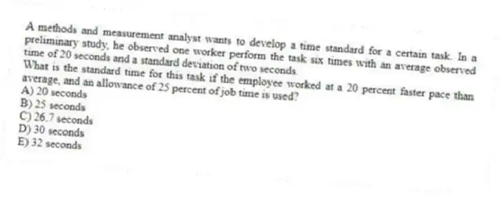 A methods and measurement analyst wants to develop a time standard for a certain task. In a preliminary study, he observed one worker perform the task six times with an average observed time of 20 seconds and a standard deviation of two seconds.
What is the standard time for this task if the employee worked at a 20 percent faster pace than average, and an allowance of 25 percent of job time is used?
A) 20 seconds
B) 25 seconds
C) 26.7 seconds
D) 30 seconds
E) 32 seconds