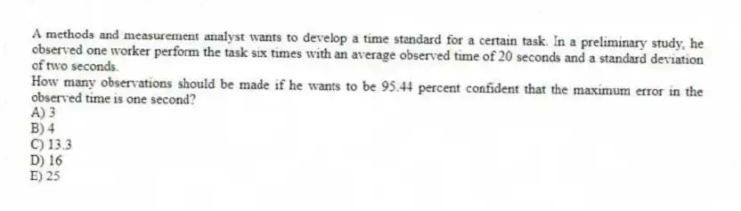 A methods and measurement analyst wants to develop a time standard for a certain task. In a preliminary study, he observed one worker perform the task six times with an average observed time of 20 seconds and a standard deviation of two seconds.
How many observations should be made if he wants to be 95.44 percent confident that the maximum error in the observed time is one second?
A) 3
B) 4
C) 13.3
D) 16
E) 25