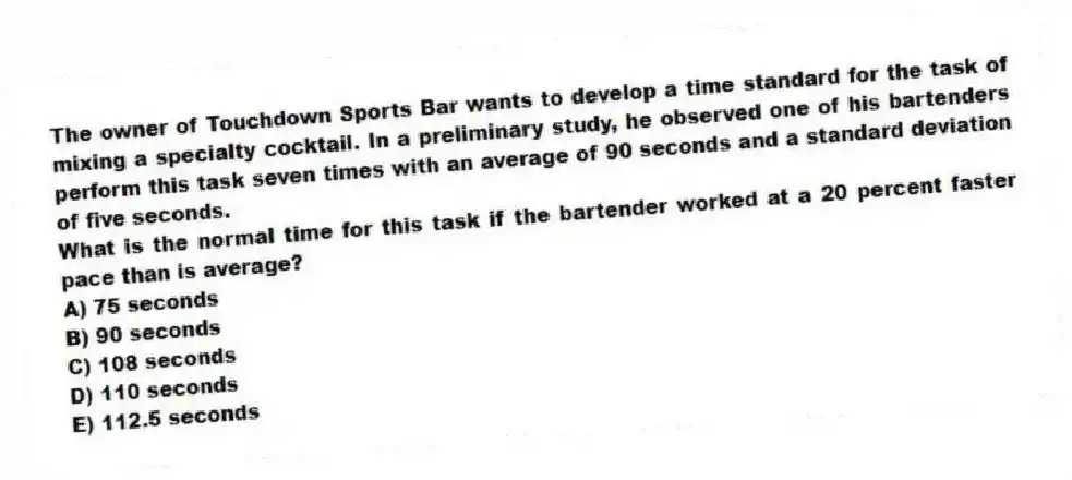 The owner of Touchdown Sports Bar wants to develop a time standard for the task of mixing a specialty cocktail. In a preliminary study, he observed one of his bartenders perform this task seven times with an average of 90 seconds and a standard deviation of five seconds.
What is the normal time for this task if the bartender worked at a 20 percent faster pace than is average?
A) 75 seconds
B) 90 seconds
C) 108 seconds
D) 110 seconds
E) 112.5 seconds