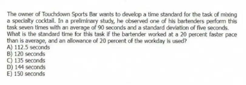 The owner of Touchdown Sports Bar wants to develop a time standard for the task of mixing a specialty cocktail. In a preliminary study, he observed one of his bartenders perform this task seven times with an average of 90 seconds and a standard deviation of five seconds.
What is the standard time for this task if the bartender worked at a 20 percent faster pace than is average, and an allowance of 20 percent of the workday is used?
A) 112.5 seconds
B) 120 seconds
C) 135 seconds
D) 144 seconds
E) 150 seconds