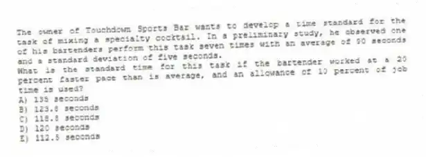 The owner of Touchdown Sports Bar wants to develop a time standard for the task of mixing a specialty cocktail. In a preliminary study, he observed one of his bartenders perform this task seven times with an average of 90 seconds and a standard deviation of five seconds.
What is the standard time for this task if the bartender worked at a 20 percent faster pace than is average, and an allowance of 10 percent of job time is used?
A) 135 seconds
B) 123.8 seconds
C) 118.8 seconds
D) 120 seconds
E) 112.5 seconds