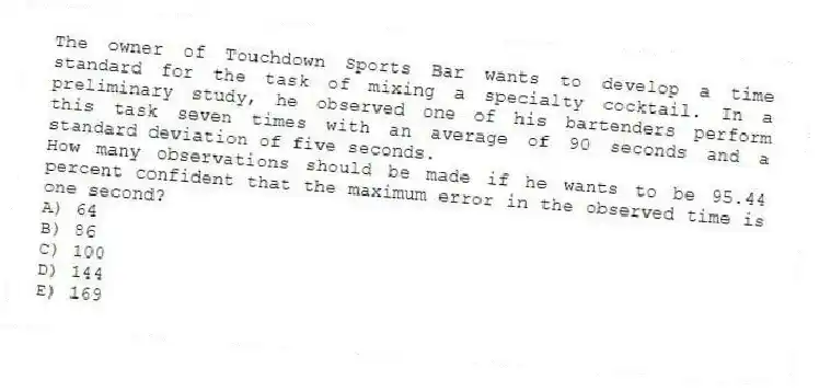 The owner of Touchdown Sports Bar wants to develop a time standard for the task of mixing a specialty cocktail. In a preliminary study, he observed one of his bartenders perform this task seven times with an average of 90 seconds and a standard deviation of five seconds.
How many observations should be made if he wants to be 95.44 percent confident that the maximum error in the observed time is one second?
A) 64
B) 86
C) 100
D) 144
E) 169