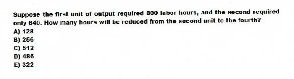 Suppose the first unit of output required 800 labor hours, and the second required only 640. How many hours will be reduced from the second unit to the fourth?
A) 128
B) 256
C) 512
D) 486
E) 322