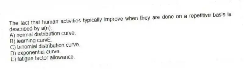 The fact that human activities typically improve when they are done on a repetitive basis is described by a(n):
A) normal distribution curve.
B) learning curvE.
C) binomial distribution curve.
D) exponential curve.
E) fatigue factor allowance.