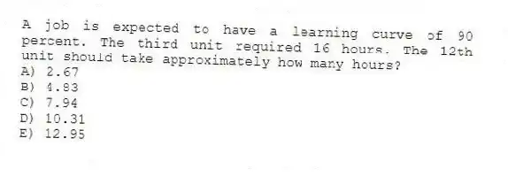 A job is expected to have a learning curve of 90 percent. The third unit required 16 hours. The 12th unit should take approximately how many hours?
A) 2.67
B) 4.83
C) 7.94
D) 10.31
E) 12.95
