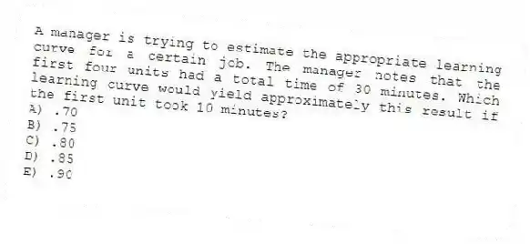 A manager is trying to estimate the appropriate learning curve for a certain job. The manager notes that the first four units had a total time of 30 minutes. Which learning curve would yield approximately this result if the first unit took 10 minutes?
A) .70
B) .75
C) .80
D) .85
E) .90