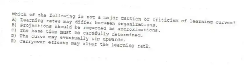 Which of the following is not a major caution or criticism of learning curves?
A) Learning rates may differ between organizations.
B) Projections should be regarded as approximations.
C) The base time must be carefully determined.
D) The curve may eventually tip upwards.
E) Carryover effects may alter the learning ratE.