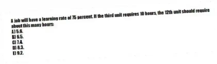 A job will have a learning rate of 75 percent. If the third unit requires 10 hours, the 12th unit should require about this many hours:
A) 5.6.
B) 6.5.
C) 7.4.
D) 8.3.
E) 9.2.