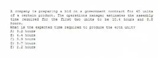 A company is preparing a bid on a government contract for 40 units of a certain product. The operations manager estimates the assembly time required for the first two units to be 10.4 hours and 8.8 hours.
What is the expected time required to produce the 40th unit?
A) 3.2 hours
B) 4.4 hours
C) 5.9 hours
D) 3.7 hours
E) 2.2 hours