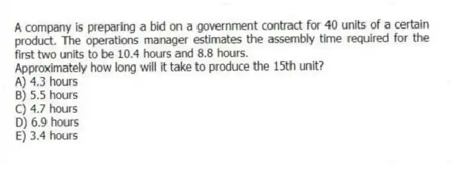A company is preparing a bid on a government contract for 40 units of a certain product. The operations manager estimates the assembly time required for the first two units to be 10.4 hours and 8.8 hours.
Approximately how long will it take to produce the 15th unit?
A) 4.3 hours
B) 5.5 hours
C) 4.7 hours
D) 6.9 hours
E) 3.4 hours