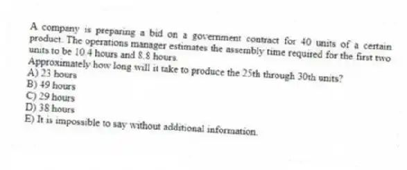 A company is preparing a bid on a government contract for 40 units of a certain product. The operations manager estimates the assembly time required for the first two units to be 10.4 hours and 8.8 hours.
Approximately how long will it take to produce the 25th through 30th units?
A) 23 hours
B) 49 hours
C) 29 hours
D) 38 hours
E) It is impossible to say without additional information.