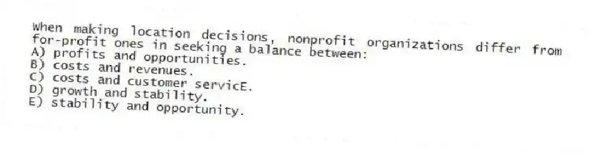 When making location decisions, nonprofit organizations differ from for-profit ones in seeking a balance between:
A) profits and opportunities.
B) costs and revenues.
C) costs and customer servicE.
D) growth and stability.
E) stability and opportunity.