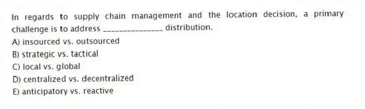 In regards to supply chain management and the location decision, a primary challenge is to address _______________ distribution.
A) insourced vs. outsourced
B) strategic vs. tactical
C) local vs. global
D) centralized vs. decentralized
E) anticipatory vs. reactive