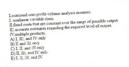 Locational cost-profit-volume analysis assumes:
I. nonlinear variable costs.
II.fixed costs that are constant over the range of possible output.
III.accurate estimates regarding the required level of output.
IV.multiple products.
A) I, III, and IV only
B) II and III only
C) I, II, and III only
D) II, III, and IV only
E) I, II, III, and IV