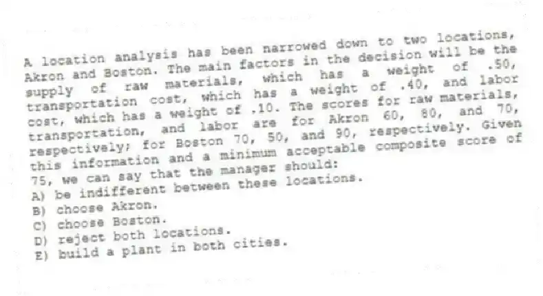 A location analysis has been narrowed down to two locations, Akron and Boston. The main factors in the decision will be the supply of raw materials, which has a weight of .50, transportation cost, which has a weight of .40, and labor cost, which has a weight of .10. The scores for raw materials, transportation, and labor are for Akron 60, 80, and 70, respectively; for Boston 70, 50, and 90, respectively. Given this information and a minimum acceptable composite score of 75, we can say that the manager should:
A) be indifferent between these locations.
B) choose Akron.
C) choose Boston.
D) reject both locations.
E) build a plant in both cities.