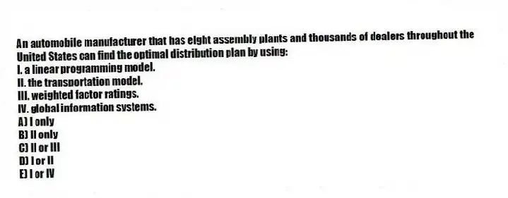 An automobile manufacturer that has eight assembly plants and thousands of dealers throughout the United States can find the optimal distribution plan by using:
I. a linear programming model.
II. the transportation model.
III. weighted factor ratings.
IV. global information systems.
A) I only
B) II only
C) II or III
D) I or II
E) I or IV