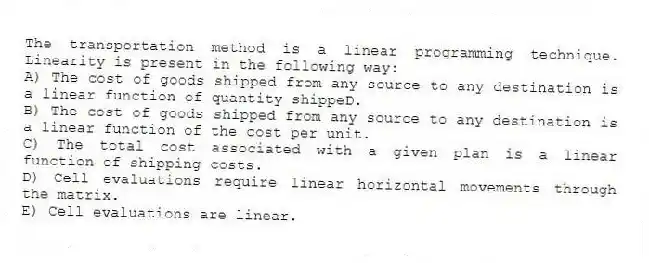 The transportation method is a linear programming technique. Linearity is present in the following way:
A) The cost of goods shipped from any source to any destination is a linear function of quantity shippeD.
B) The cost of goods shipped from any source to any destination is a linear function of the cost per unit.
C) The total cost associated with a given plan is a linear function of shipping costs.
D) Cell evaluations require linear horizontal movements through the matrix.
E) Cell evaluations are linear.