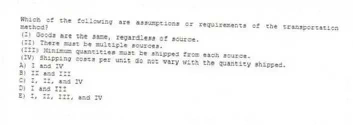 Which of the following are assumptions or requirements of the transportation method?
(I) Goods are the same, regardless of source.
(II) There must be multiple sources.
(III) Minimum quantities must be shipped from each source.
(IV) Shipping costs per unit do not vary with the quantity shipped.
A) I and IV
B) II and III
C) I, II, and IV
D) I and III
E) I, II, III, and IV