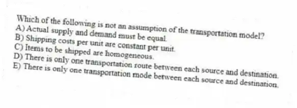 Which of the following is not an assumption of the transportation model?
A) Actual supply and demand must be equal.
B) Shipping costs per unit are constant per unit.
C) Items to be shipped are homogeneous.
D) There is only one transportation route between each source and destination.
E) There is only one transportation mode between each source and destination.