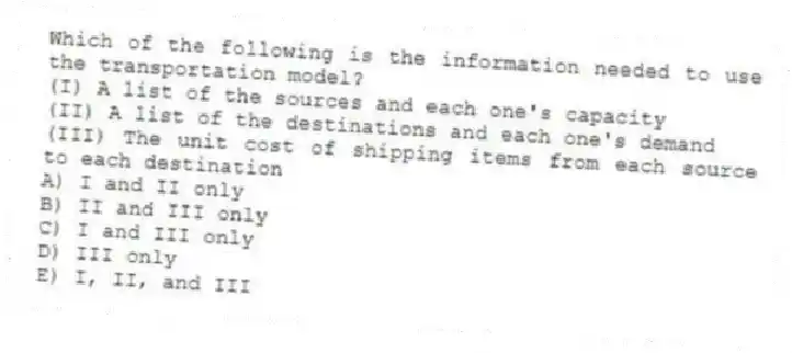 Which of the following is the information needed to use the transportation model?
(I) A list of the sources and each one's capacity
(II) A list of the destinations and each one's demand
(III) The unit cost of shipping items from each source to each destination
A) I and II only
B) II and III only
C) I and III only
D) III only
E) I, II, and III