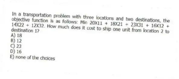 In a transportation problem with three locations and two destinations, the objective function is as follows: Min 20X11 + 18X21 + 23X31 + 16X12 + 14X22 + 12X32. How much does it cost to ship one unit from location 2 to destination 1?
A) 18
B) 12
C) 23
D) 16
E) none of the choices