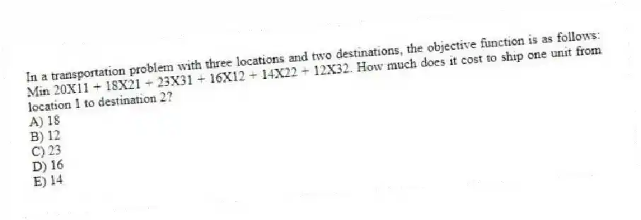 In a transportation problem with three locations and two destinations, the objective function is as follows: Min 20X11 + 18X21 + 23X31 + 16X12 + 14X22 + 12X32. How much does it cost to ship one unit from location 1 to destination 2?
A) 18
B) 12
C) 23
D) 16
E) 14