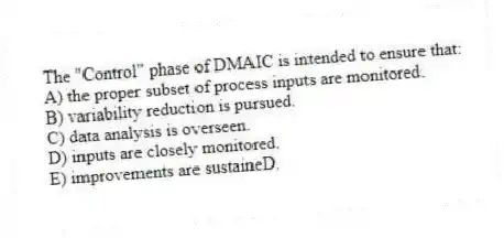 The "Control" phase of DMAIC is intended to ensure that:
A) the proper subset of process inputs are monitored.
B) variability reduction is pursued.
C) data analysis is overseen.
D) inputs are closely monitored.
E) improvements are sustaineD.