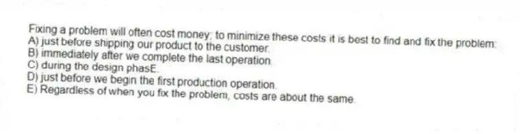 Fixing a problem will often cost money; to minimize these costs it is best to find and fix the problem:
A) just before shipping our product to the customer.
B) immediately after we complete the last operation.
C) during the design phasE.
D) just before we begin the first production operation.
E) Regardless of when you fix the problem, costs are about the same.