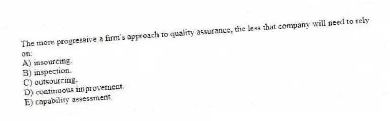 The more progressive a firm's approach to quality assurance, the less that company will need to rely on:
A) insourcing.
B) inspection.
C) outsourcing.
D) continuous improvement.
E) capability assessment.