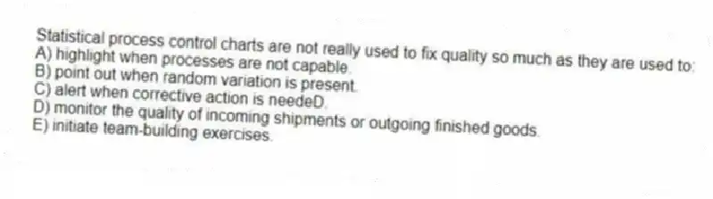 Statistical process control charts are not really used to fix quality so much as they are used to:
A) highlight when processes are not capable.
B) point out when random variation is present.
C) alert when corrective action is needeD.
D) monitor the quality of incoming shipments or outgoing finished goods.
E) initiate team-building exercises.
